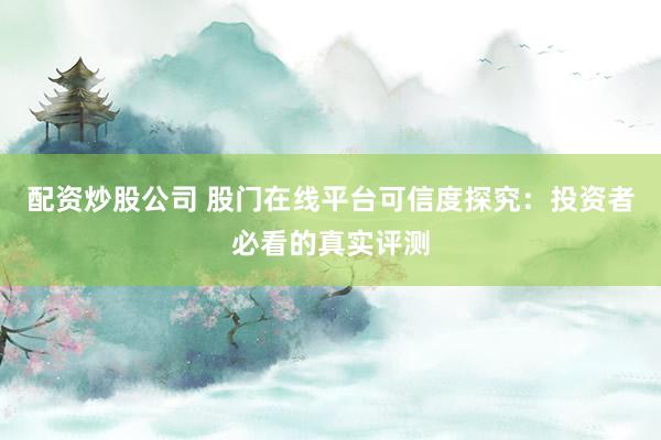 配资炒股公司 股门在线平台可信度探究：投资者必看的真实评测
