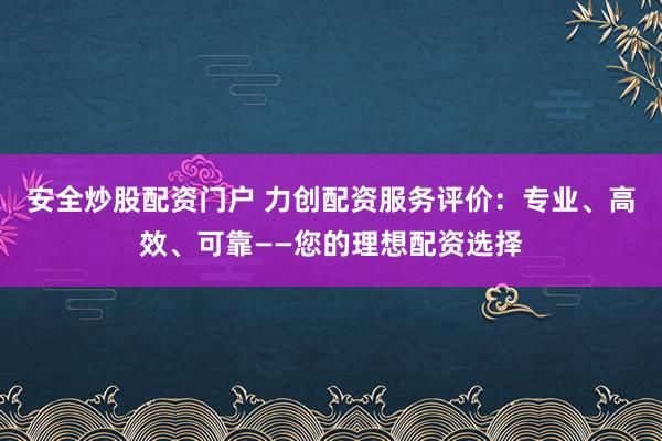 安全炒股配资门户 力创配资服务评价：专业、高效、可靠——您的理想配资选择
