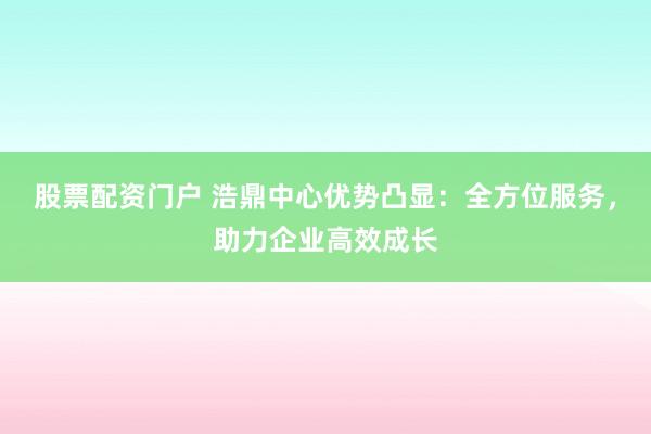 股票配资门户 浩鼎中心优势凸显：全方位服务，助力企业高效成长