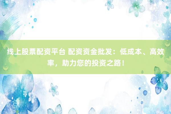 线上股票配资平台 配资资金批发：低成本、高效率，助力您的投资之路！