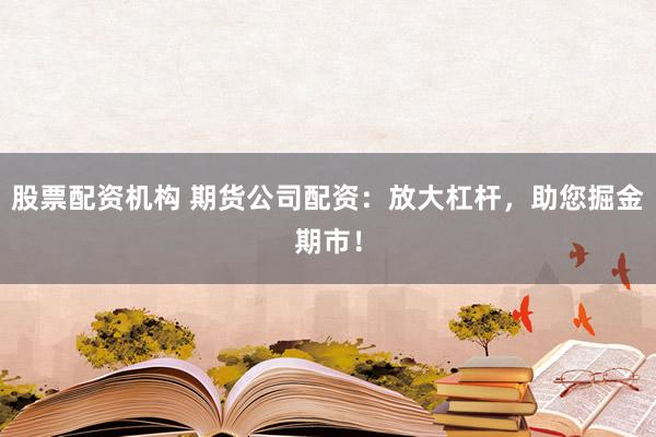 股票配资机构 期货公司配资：放大杠杆，助您掘金期市！