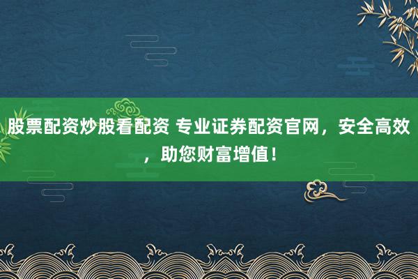 股票配资炒股看配资 专业证券配资官网，安全高效，助您财富增值！