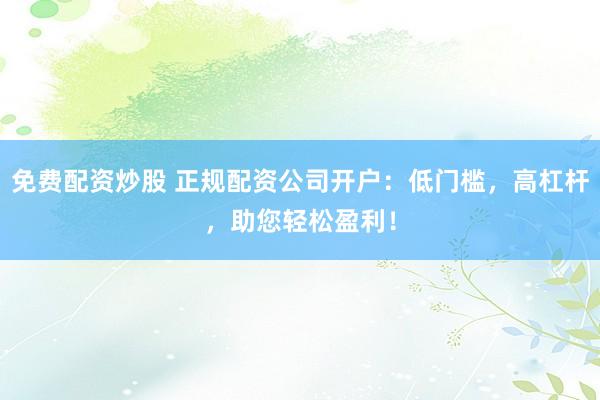 免费配资炒股 正规配资公司开户：低门槛，高杠杆，助您轻松盈利！