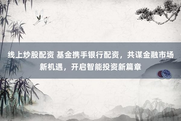 线上炒股配资 基金携手银行配资，共谋金融市场新机遇，开启智能投资新篇章