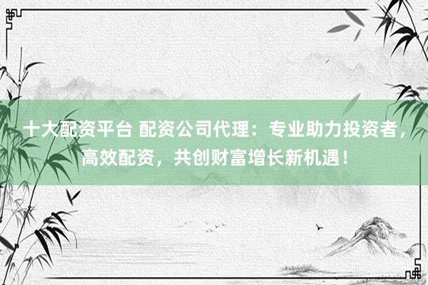 十大配资平台 配资公司代理：专业助力投资者，高效配资，共创财富增长新机遇！