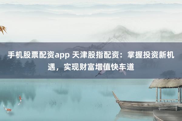 手机股票配资app 天津股指配资：掌握投资新机遇，实现财富增值快车道