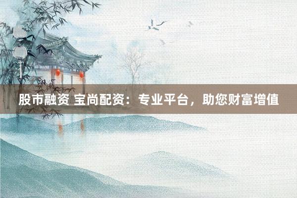 股市融资 宝尚配资：专业平台，助您财富增值