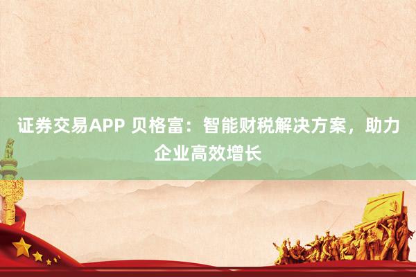 证券交易APP 贝格富：智能财税解决方案，助力企业高效增长