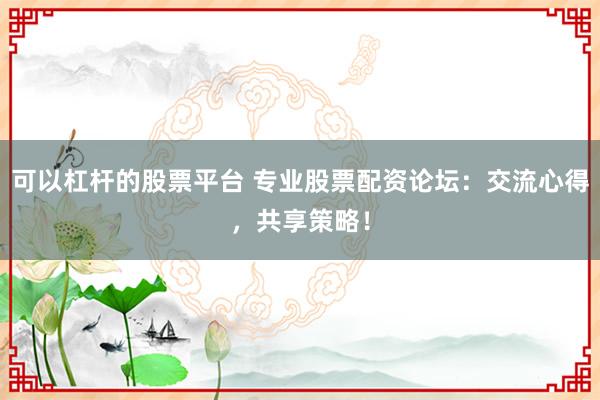 可以杠杆的股票平台 专业股票配资论坛：交流心得，共享策略！
