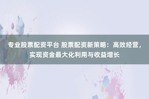 专业股票配资平台 股票配资新策略：高效经营，实现资金最大化利用与收益增长