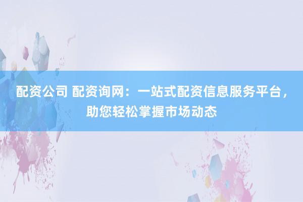 配资公司 配资询网：一站式配资信息服务平台，助您轻松掌握市场动态