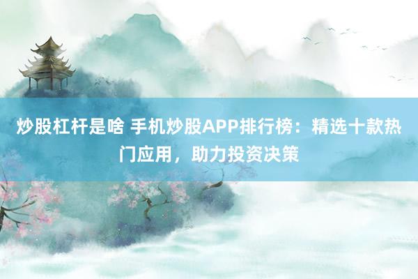 炒股杠杆是啥 手机炒股APP排行榜：精选十款热门应用，助力投资决策