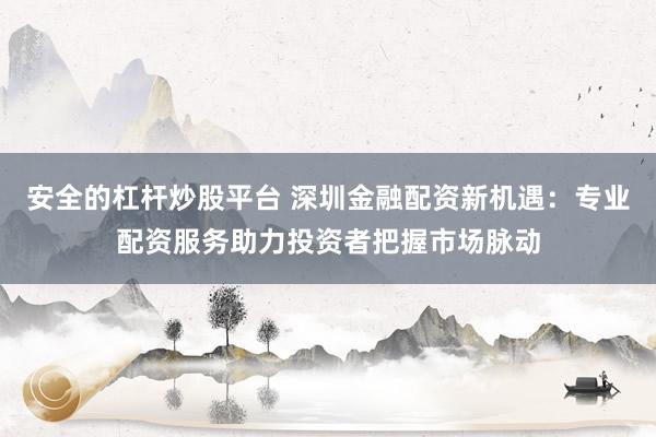 安全的杠杆炒股平台 深圳金融配资新机遇：专业配资服务助力投资者把握市场脉动