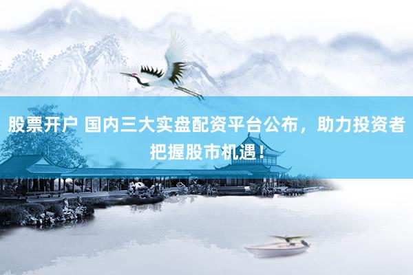 股票开户 国内三大实盘配资平台公布，助力投资者把握股市机遇！