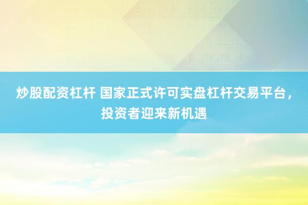 炒股配资杠杆 国家正式许可实盘杠杆交易平台，投资者迎来新机遇