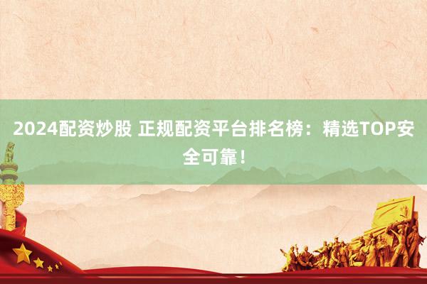 2024配资炒股 正规配资平台排名榜：精选TOP安全可靠！