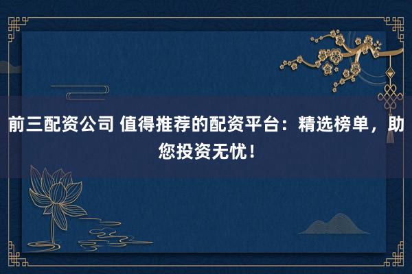 前三配资公司 值得推荐的配资平台：精选榜单，助您投资无忧！
