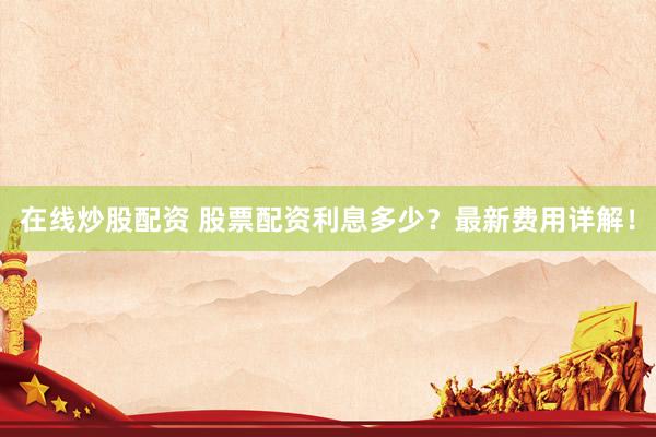 在线炒股配资 股票配资利息多少？最新费用详解！