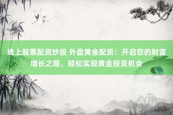 线上股票配资炒股 外盘黄金配资：开启您的财富增长之路，轻松实现黄金投资机会