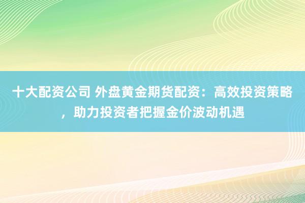 十大配资公司 外盘黄金期货配资：高效投资策略，助力投资者把握金价波动机遇
