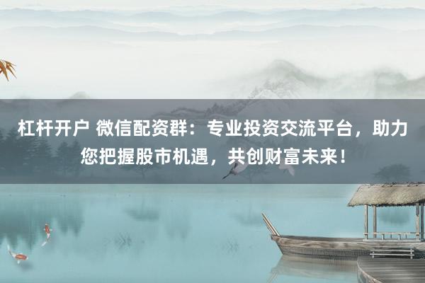 杠杆开户 微信配资群：专业投资交流平台，助力您把握股市机遇，共创财富未来！
