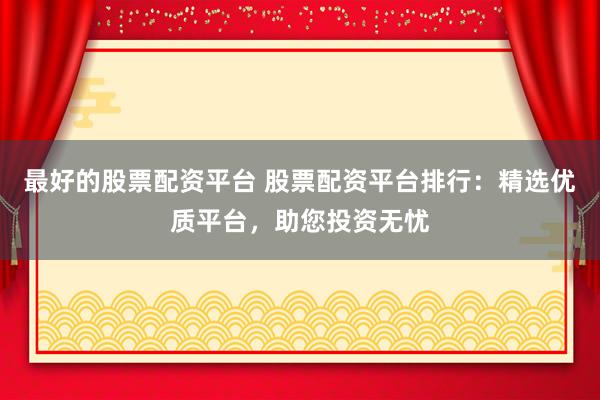 最好的股票配资平台 股票配资平台排行：精选优质平台，助您投资无忧