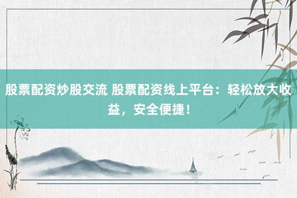 股票配资炒股交流 股票配资线上平台：轻松放大收益，安全便捷！