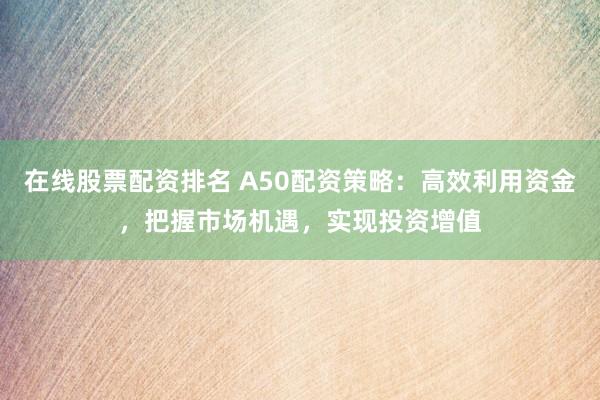 在线股票配资排名 A50配资策略：高效利用资金，把握市场机遇，实现投资增值