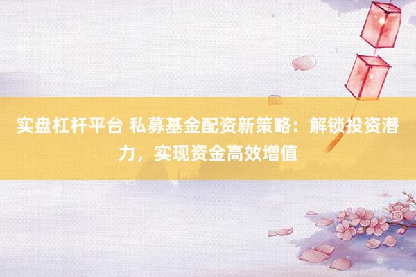实盘杠杆平台 私募基金配资新策略：解锁投资潜力，实现资金高效增值