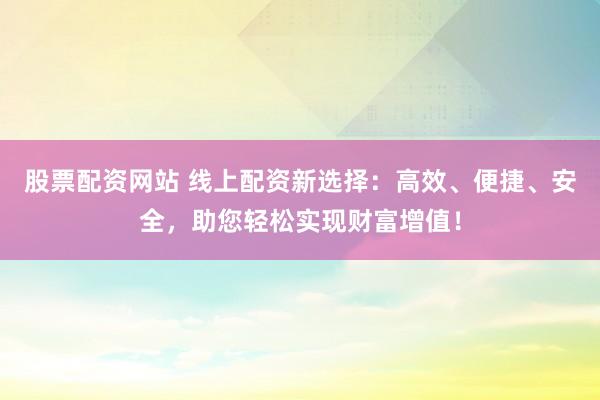 股票配资网站 线上配资新选择：高效、便捷、安全，助您轻松实现财富增值！