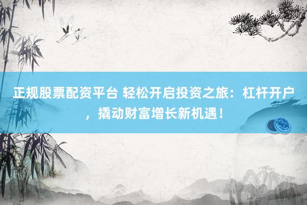 正规股票配资平台 轻松开启投资之旅：杠杆开户，撬动财富增长新机遇！