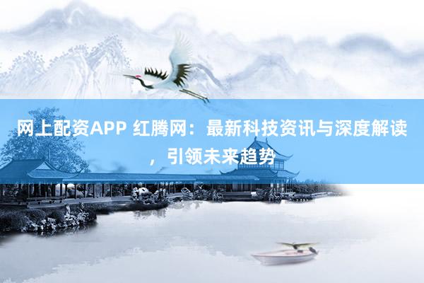 网上配资APP 红腾网：最新科技资讯与深度解读，引领未来趋势