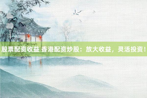 股票配资收益 香港配资炒股：放大收益，灵活投资！