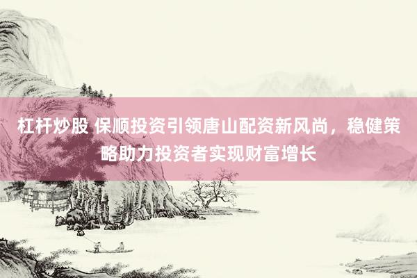 杠杆炒股 保顺投资引领唐山配资新风尚，稳健策略助力投资者实现财富增长