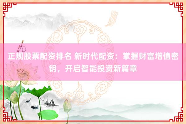 正规股票配资排名 新时代配资：掌握财富增值密钥，开启智能投资新篇章