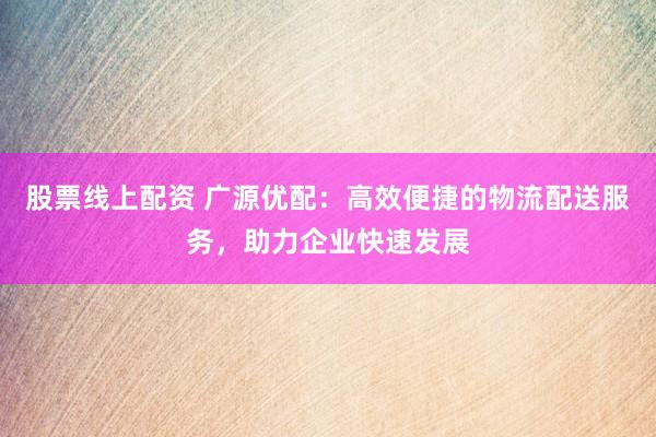 股票线上配资 广源优配：高效便捷的物流配送服务，助力企业快速发展