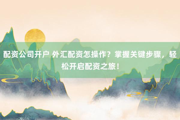 配资公司开户 外汇配资怎操作？掌握关键步骤，轻松开启配资之旅！