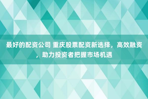 最好的配资公司 重庆股票配资新选择，高效融资，助力投资者把握市场机遇