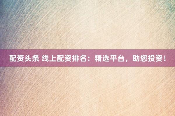 配资头条 线上配资排名：精选平台，助您投资！