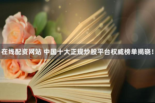 在线配资网站 中国十大正规炒股平台权威榜单揭晓！