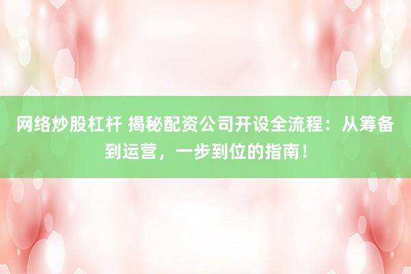 网络炒股杠杆 揭秘配资公司开设全流程：从筹备到运营，一步到位的指南！