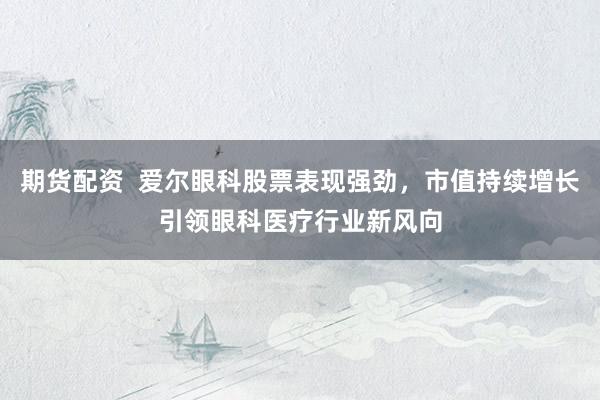 期货配资  爱尔眼科股票表现强劲，市值持续增长引领眼科医疗行业新风向