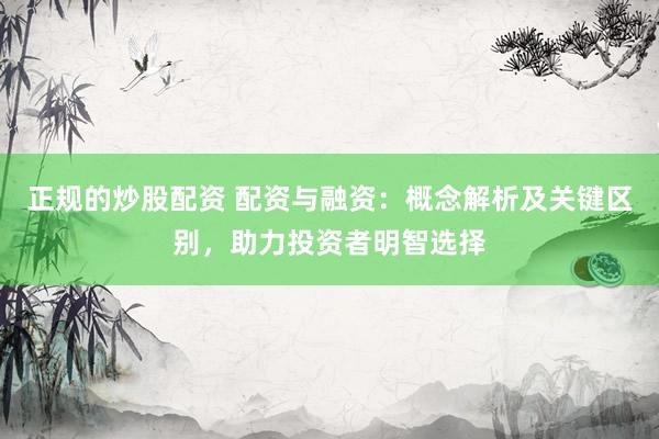 正规的炒股配资 配资与融资：概念解析及关键区别，助力投资者明智选择