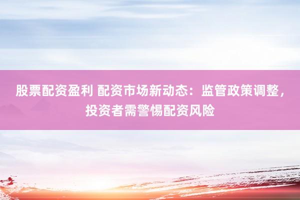 股票配资盈利 配资市场新动态：监管政策调整，投资者需警惕配资风险