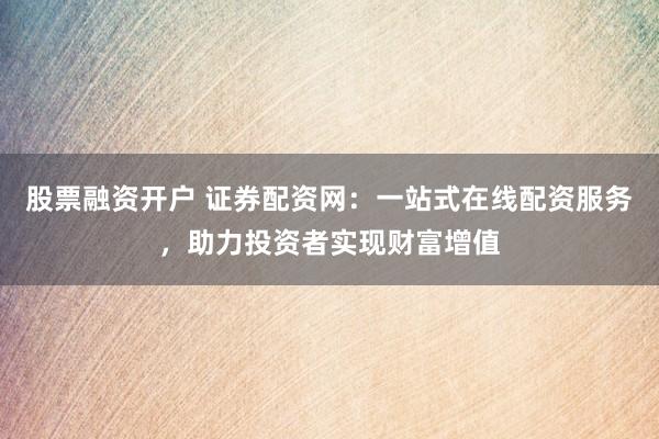 股票融资开户 证券配资网：一站式在线配资服务，助力投资者实现财富增值