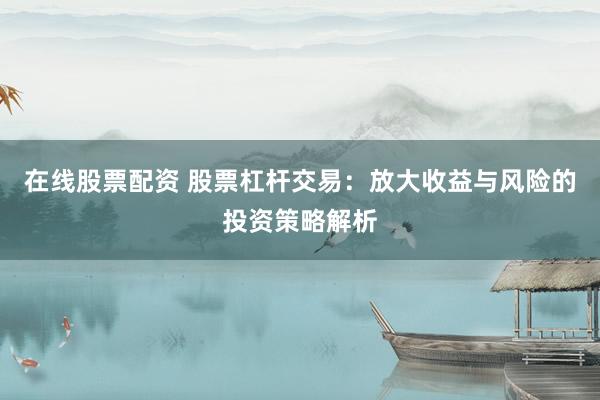 在线股票配资 股票杠杆交易：放大收益与风险的投资策略解析