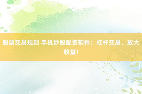 股票交易规则 手机炒股配资软件：杠杆交易，放大收益！