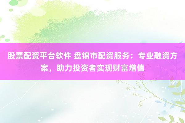 股票配资平台软件 盘锦市配资服务：专业融资方案，助力投资者实现财富增值