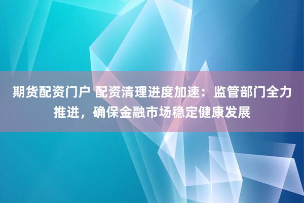 期货配资门户 配资清理进度加速：监管部门全力推进，确保金融市场稳定健康发展