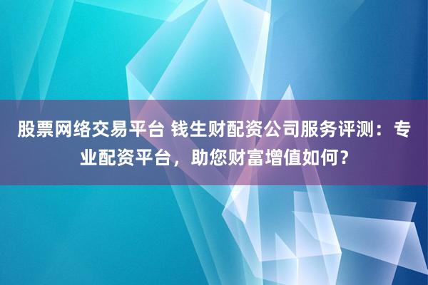 股票网络交易平台 钱生财配资公司服务评测：专业配资平台，助您财富增值如何？